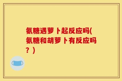 氨糖遇萝卜起反应吗(氨糖和胡萝卜有反应吗？)