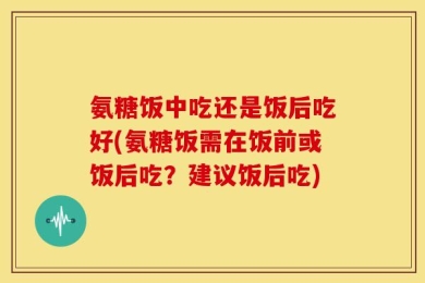 氨糖饭中吃还是饭后吃好(氨糖饭需在饭前或饭后吃？建议饭后吃)