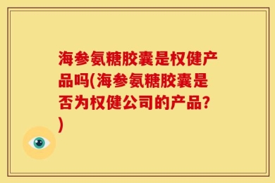 海参氨糖胶囊是权健产品吗(海参氨糖胶囊是否为权健公司的产品？)