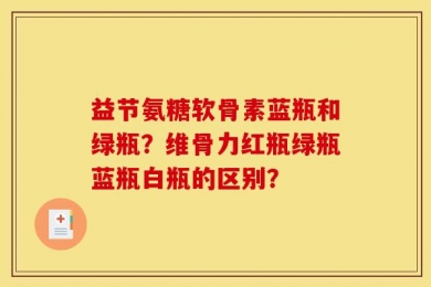 益节氨糖软骨素蓝瓶和绿瓶？维骨力红瓶绿瓶蓝瓶白瓶的区别？
