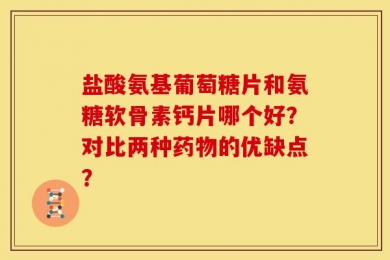 盐酸氨基葡萄糖片和氨糖软骨素钙片哪个好？对比两种药物的优缺点？