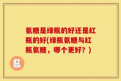 氨糖是绿瓶的好还是红瓶的好(绿瓶氨糖与红瓶氨糖，哪个更好？)