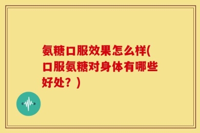 氨糖口服效果怎么样(口服氨糖对身体有哪些好处？)