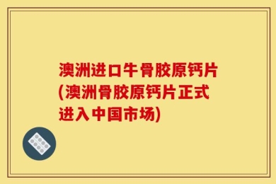 澳洲进口牛骨胶原钙片(澳洲骨胶原钙片正式进入中国市场)