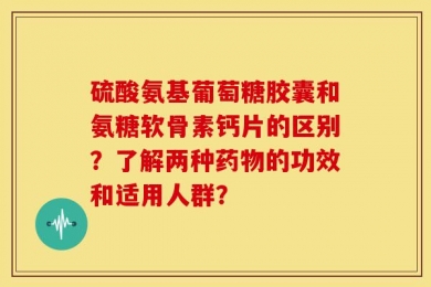 硫酸氨基葡萄糖胶囊和氨糖软骨素钙片的区别？了解两种药物的功效和适用人群？
