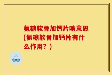 氨糖软骨加钙片啥意思(氨糖软骨加钙片有什么作用？)