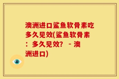 澳洲进口鲨鱼软骨素吃多久见效(鲨鱼软骨素：多久见效？ - 澳洲进口)