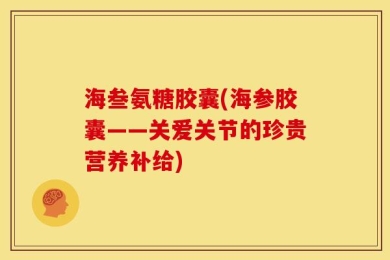 海叁氨糖胶囊(海参胶囊——关爱关节的珍贵营养补给)