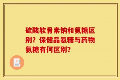 硫酸软骨素钠和氨糖区别？保健品氨糖与药物氨糖有何区别？