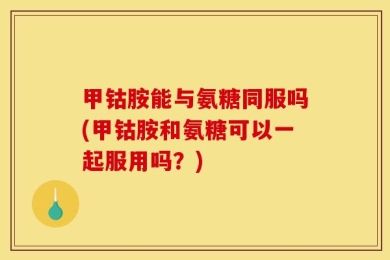 甲钴胺能与氨糖同服吗(甲钴胺和氨糖可以一起服用吗？)