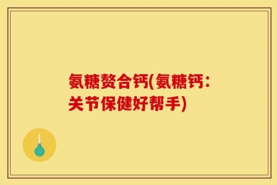 氨糖赘合钙(氨糖钙：关节保健好帮手)