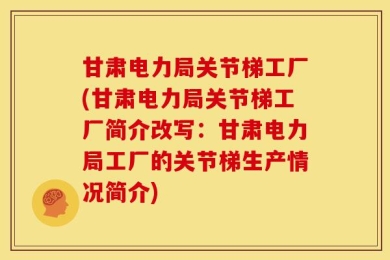 甘肃电力局关节梯工厂(甘肃电力局关节梯工厂简介改写：甘肃电力局工厂的关节梯生产情况简介)