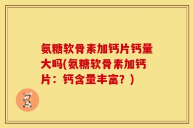 氨糖软骨素加钙片钙量大吗(氨糖软骨素加钙片：钙含量丰富？)