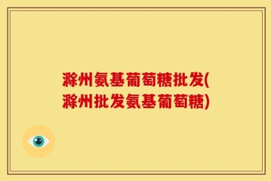 滁州氨基葡萄糖批发(滁州批发氨基葡萄糖)