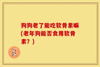 狗狗老了能吃软骨素嘛(老年狗能否食用软骨素？)