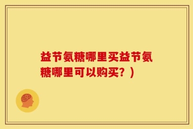 益节氨糖哪里买益节氨糖哪里可以购买？)