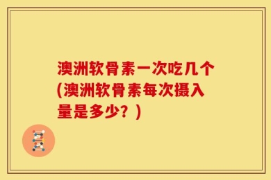 澳洲软骨素一次吃几个(澳洲软骨素每次摄入量是多少？)