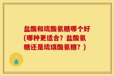 盐酸和琉酸氨糖哪个好(哪种更适合？盐酸氨糖还是琉璃酸氨糖？)
