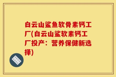白云山鲨鱼软骨素钙工厂(白云山鲨软素钙工厂投产：营养保健新选择)