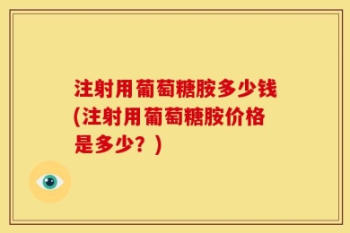 注射用葡萄糖胺多少钱(注射用葡萄糖胺价格是多少？)