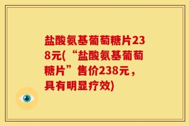 盐酸氨基葡萄糖片238元(“盐酸氨基葡萄糖片”售价238元，具有明显疗效)