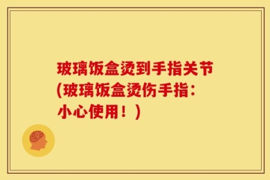 玻璃饭盒烫到手指关节(玻璃饭盒烫伤手指：小心使用！)