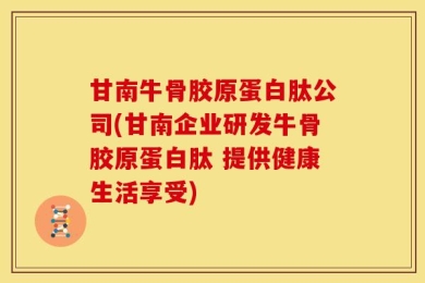 甘南牛骨胶原蛋白肽公司(甘南企业研发牛骨胶原蛋白肽 提供健康生活享受)