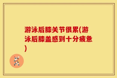 游泳后膝关节很累(游泳后膝盖感到十分疲惫)