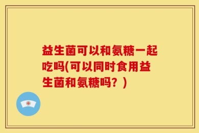 益生菌可以和氨糖一起吃吗(可以同时食用益生菌和氨糖吗？)
