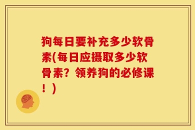 狗每日要补充多少软骨素(每日应摄取多少软骨素？领养狗的必修课！)