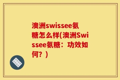 澳洲swissee氨糖怎么样(澳洲Swissee氨糖：功效如何？)