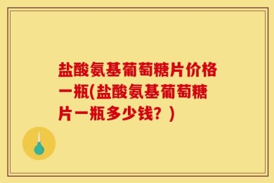盐酸氨基葡萄糖片价格一瓶(盐酸氨基葡萄糖片一瓶多少钱？)