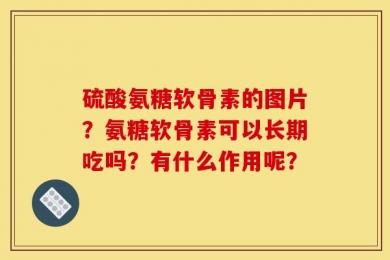 硫酸氨糖软骨素的图片？氨糖软骨素可以长期吃吗？有什么作用呢？