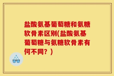 盐酸氨基葡萄糖和氨糖软骨素区别(盐酸氨基葡萄糖与氨糖软骨素有何不同？)