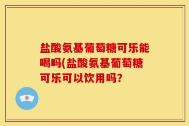 盐酸氨基葡萄糖可乐能喝吗(盐酸氨基葡萄糖可乐可以饮用吗？