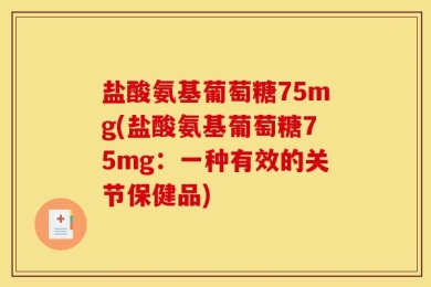 盐酸氨基葡萄糖75mg(盐酸氨基葡萄糖75mg：一种有效的关节保健品)