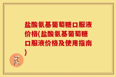 盐酸氨基葡萄糖口服液价格(盐酸氨基葡萄糖口服液价格及使用指南)