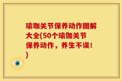 瑜珈关节保养动作图解大全(50个瑜伽关节保养动作，养生不误！)