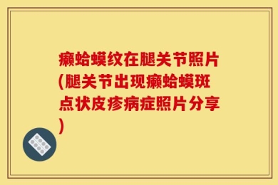 癞蛤蟆纹在腿关节照片(腿关节出现癞蛤蟆斑点状皮疹病症照片分享)