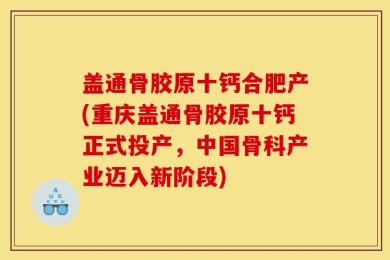 盖通骨胶原十钙合肥产(重庆盖通骨胶原十钙正式投产，中国骨科产业迈入新阶段)