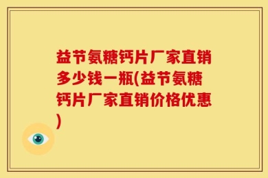 益节氨糖钙片厂家直销多少钱一瓶(益节氨糖钙片厂家直销价格优惠)