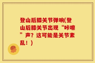 登山后膝关节弹响(登山后膝关节出现“咔嚓”声？这可能是关节紊乱！)