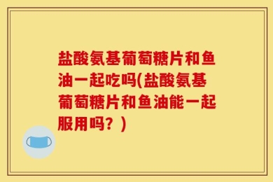 盐酸氨基葡萄糖片和鱼油一起吃吗(盐酸氨基葡萄糖片和鱼油能一起服用吗？)