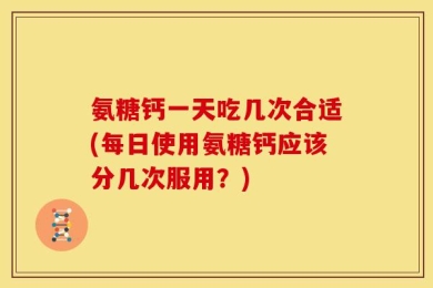 氨糖钙一天吃几次合适(每日使用氨糖钙应该分几次服用？)