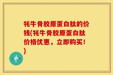 牦牛骨胶原蛋白肽的价钱(牦牛骨胶原蛋白肽价格优惠，立即购买！)