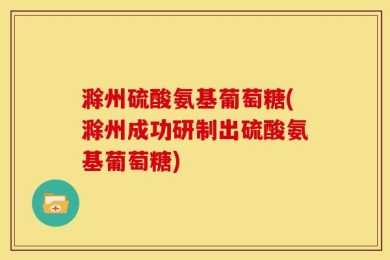 滁州硫酸氨基葡萄糖(滁州成功研制出硫酸氨基葡萄糖)
