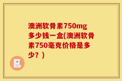 澳洲软骨素750mg多少钱一盒(澳洲软骨素750毫克价格是多少？)