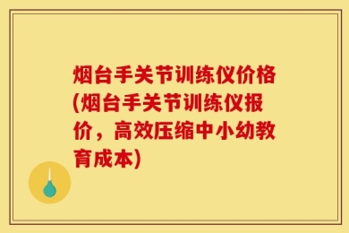 烟台手关节训练仪价格(烟台手关节训练仪报价，高效压缩中小幼教育成本)