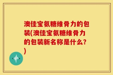 澳佳宝氨糖维骨力的包装(澳佳宝氨糖维骨力的包装新名称是什么？)