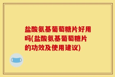 盐酸氨基葡萄糖片好用吗(盐酸氨基葡萄糖片的功效及使用建议)